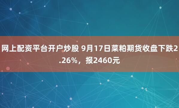 网上配资平台开户炒股 9月17日菜粕期货收盘下跌2.26%，报2460元