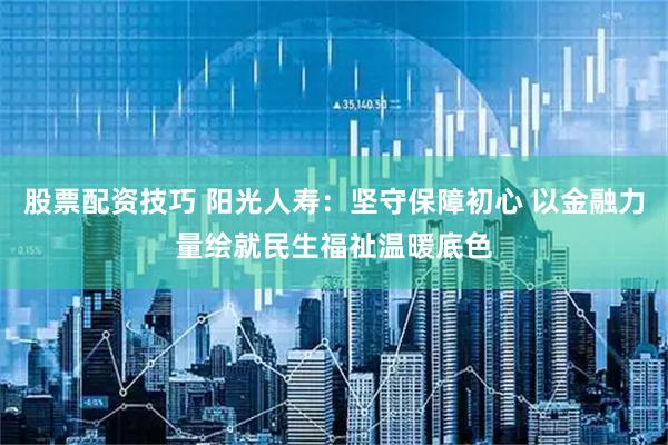 股票配资技巧 阳光人寿：坚守保障初心 以金融力量绘就民生福祉温暖底色