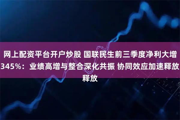 网上配资平台开户炒股 国联民生前三季度净利大增345%：业绩高增与整合深化共振 协同效应加速释放