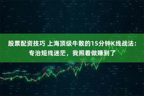 股票配资技巧 上海顶级牛散的15分钟K线战法：专治短线迷茫，我照着做赚到了