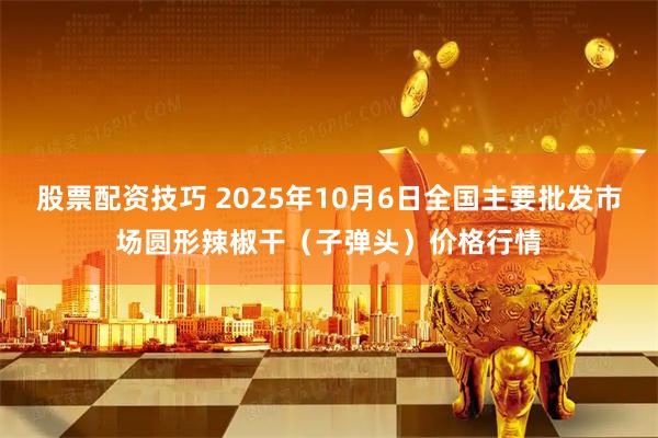 股票配资技巧 2025年10月6日全国主要批发市场圆形辣椒干（子弹头）价格行情