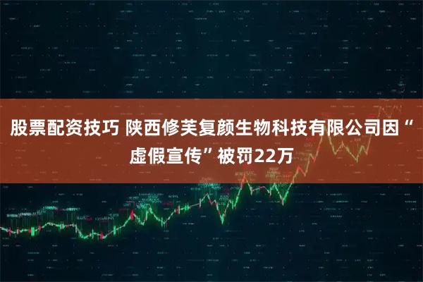 股票配资技巧 陕西修芙复颜生物科技有限公司因“虚假宣传”被罚22万