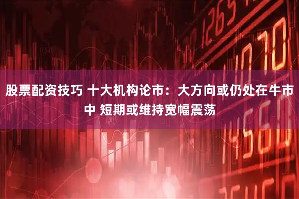 股票配资技巧 十大机构论市：大方向或仍处在牛市中 短期或维持宽幅震荡