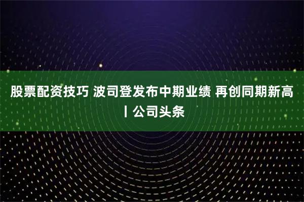 股票配资技巧 波司登发布中期业绩 再创同期新高丨公司头条
