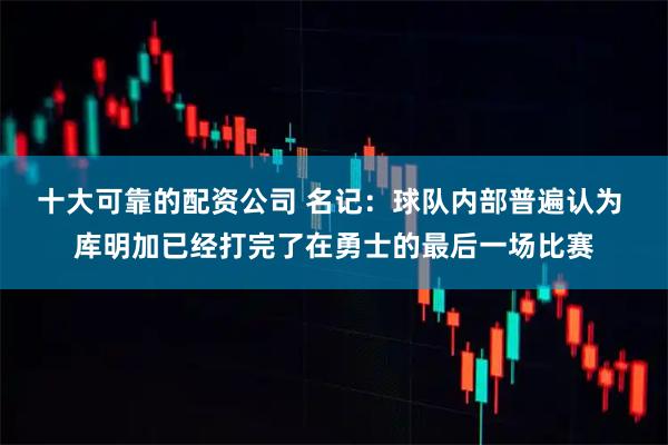 十大可靠的配资公司 名记：球队内部普遍认为 库明加已经打完了在勇士的最后一场比赛