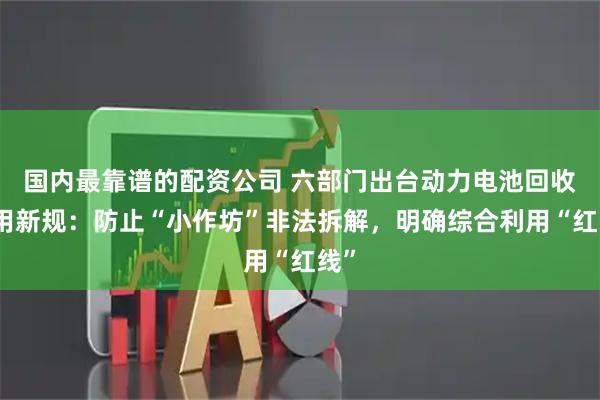国内最靠谱的配资公司 六部门出台动力电池回收利用新规：防止“小作坊”非法拆解，明确综合利用“红线”