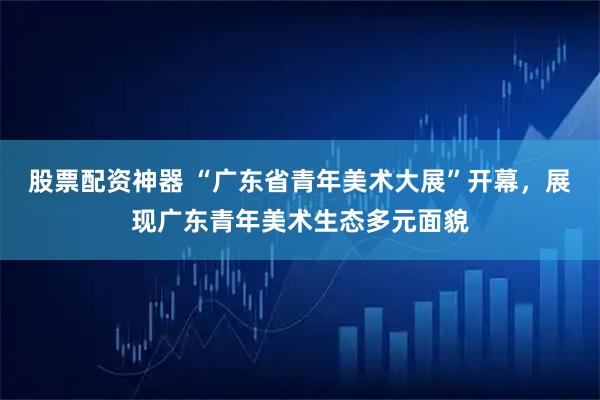 股票配资神器 “广东省青年美术大展”开幕，展现广东青年美术生态多元面貌