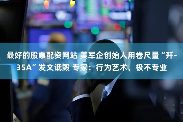 最好的股票配资网站 美军企创始人用卷尺量“歼-35A”发文诋毁 专家：行为艺术，极不专业