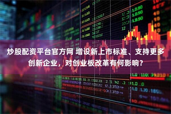 炒股配资平台官方网 增设新上市标准、支持更多创新企业，对创业板改革有何影响？