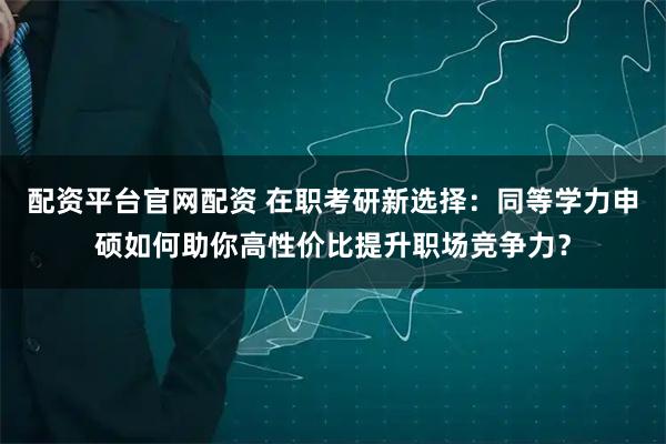 配资平台官网配资 在职考研新选择：同等学力申硕如何助你高性价比提升职场竞争力？