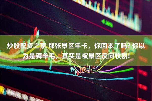 炒股配资之家 那张景区年卡，你回本了吗? 你以为是薅羊毛，其实是被景区反向收割!