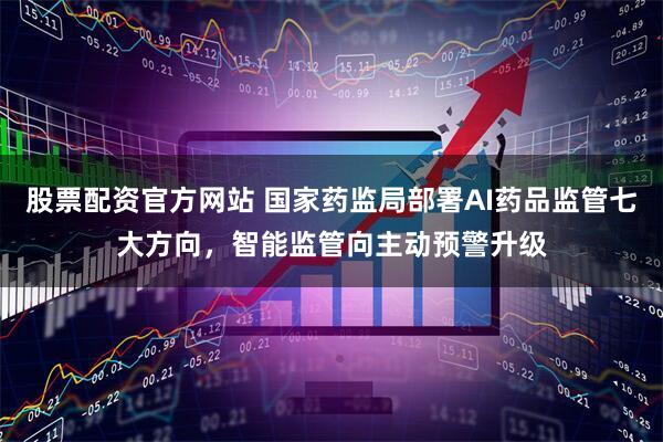 股票配资官方网站 国家药监局部署AI药品监管七大方向，智能监管向主动预警升级