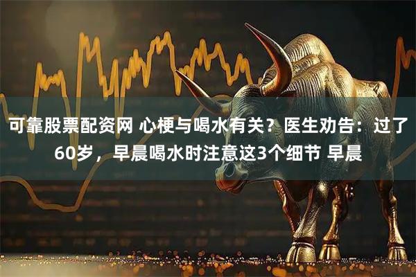 可靠股票配资网 心梗与喝水有关？医生劝告：过了60岁，早晨喝水时注意这3个细节 早晨