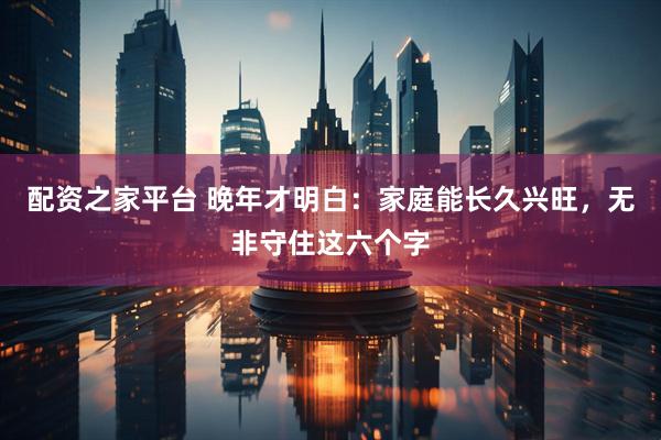 配资之家平台 晚年才明白：家庭能长久兴旺，无非守住这六个字