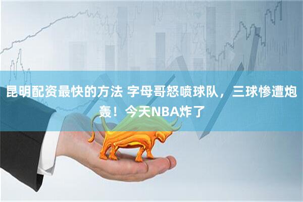 昆明配资最快的方法 字母哥怒喷球队，三球惨遭炮轰！今天NBA炸了