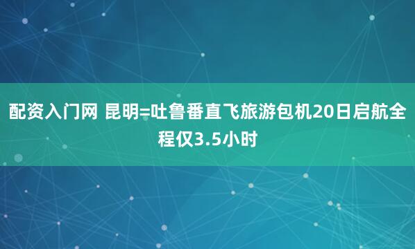 配资入门网 昆明=吐鲁番直飞旅游包机20日启航全程仅3.5小时