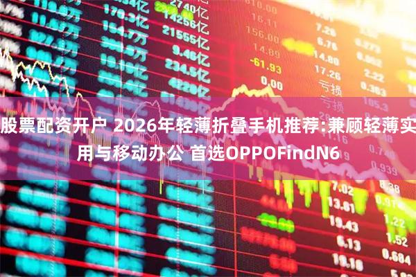 股票配资开户 2026年轻薄折叠手机推荐:兼顾轻薄实用与移动办公 首选OPPOFindN6