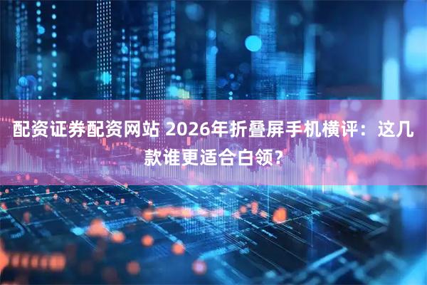 配资证券配资网站 2026年折叠屏手机横评：这几款谁更适合白领？