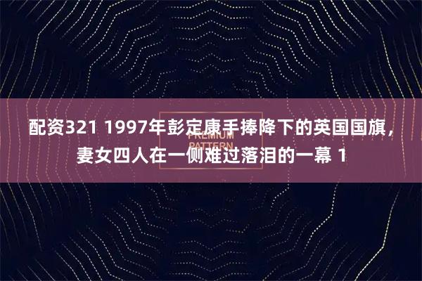 配资321 1997年彭定康手捧降下的英国国旗，妻女四人在一侧难过落泪的一幕 1