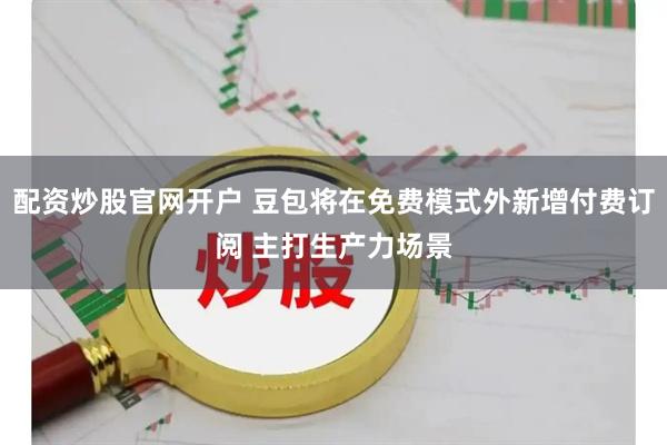 配资炒股官网开户 豆包将在免费模式外新增付费订阅 主打生产力场景