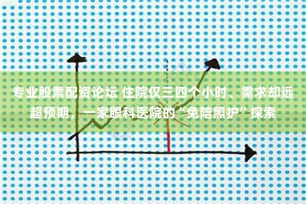 专业股票配资论坛 住院仅三四个小时、需求却远超预期，一家眼科医院的“免陪照护”探索