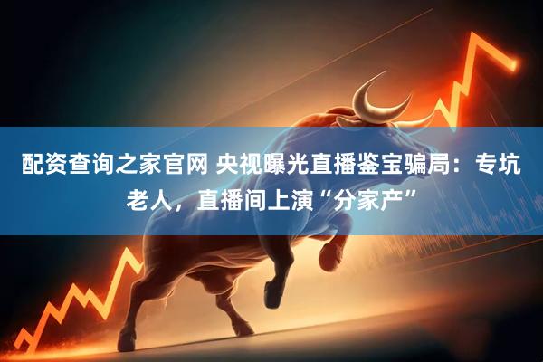 配资查询之家官网 央视曝光直播鉴宝骗局：专坑老人，直播间上演“分家产”