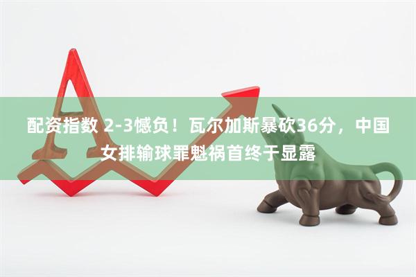 配资指数 2-3憾负！瓦尔加斯暴砍36分，中国女排输球罪魁祸首终于显露