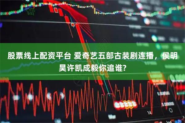 股票线上配资平台 爱奇艺五部古装剧连播，侯明昊许凯成毅你追谁?