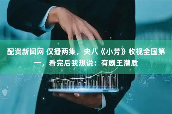 配资新闻网 仅播两集，央八《小芳》收视全国第一，看完后我想说：有剧王潜质