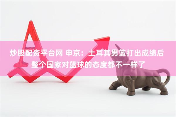 炒股配资平台网 申京：土耳其男篮打出成绩后 整个国家对篮球的态度都不一样了