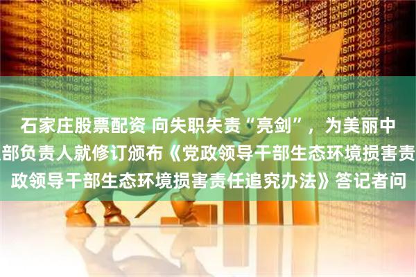 石家庄股票配资 向失职失责“亮剑”，为美丽中国“护航”——中央组织部负责人就修订颁布《党政领导干部生态环境损害责任追究办法》答记者问
