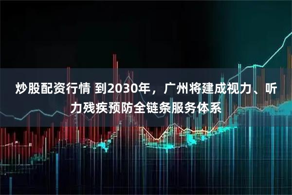 炒股配资行情 到2030年，广州将建成视力、听力残疾预防全链条服务体系